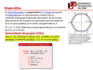 Generadores de grupos Cíclico
G = { an | n ∈ Z }. Dado que un grupo generado por un elemento
de G es, en sí mismo
En teoría de grupos, un grupo cíclico es un grupo que puede
ser generado por un solo elemento; es decir, hay un
elemento a del grupo G (llamado "generador" de G), tal que
todo elemento de G puede ser expresado como una potencia
de a. En otras palabras, G es cíclico, con generador a, si
Grupo cíclico
 