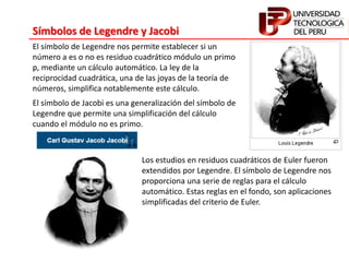 Símbolos de Legendre y Jacobi
El símbolo de Legendre nos permite establecer si un
número a es o no es residuo cuadrático módulo un primo
p, mediante un cálculo automático. La ley de la
reciprocidad cuadrática, una de las joyas de la teoría de
números, simplifica notablemente este cálculo.
El símbolo de Jacobi es una generalización del símbolo de
Legendre que permite una simplificación del cálculo
cuando el módulo no es primo.
Los estudios en residuos cuadráticos de Euler fueron
extendidos por Legendre. El símbolo de Legendre nos
proporciona una serie de reglas para el cálculo
automático. Estas reglas en el fondo, son aplicaciones
simplificadas del criterio de Euler.
 