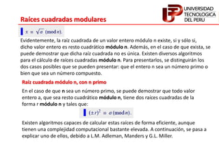 Raíces cuadradas modulares
Evidentemente, la raíz cuadrada de un valor entero módulo n existe, si y sólo si,
dicho valor entero es resto cuadrático módulo n. Además, en el caso de que exista, se
puede demostrar que dicha raíz cuadrada no es única. Existen diversos algoritmos
para el cálculo de raíces cuadradas módulo n. Para presentarlos, se distinguirán los
dos casos posibles que se pueden presentar: que el entero n sea un número primo o
bien que sea un número compuesto.
Raíz cuadrada módulo n, con n primo
En el caso de que n sea un número primo, se puede demostrar que todo valor
entero a, que sea resto cuadrático módulo n, tiene dos raíces cuadradas de la
forma r módulo n y tales que:
Existen algoritmos capaces de calcular estas raíces de forma eficiente, aunque
tienen una complejidad computacional bastante elevada. A continuación, se pasa a
explicar uno de ellos, debido a L.M. Adleman, Manders y G.L. Miller.
 