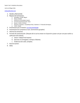 Sesión 5 de 5. Estadística Descriptiva.

José Luis Villegas Valle.

jvillegue@outlook.com

     1. Saludo y Bienvenida.
     2. Repaso de Comisiones:
                a.   Antologías. ($ 240). Miguel.
                b.   Música. Rodolfo.
                c.   Asistencia y Puntualidad. (Javier).
                d.   Formato de Autoevaluación. (Eva).
                e.   Receso. 11:00 a 11:30 am.
                f.   Almuerzo. (Equipos). 1 (Guadalupe Vite); 2 Gabriela. 3. Y Eduardo Domínguez.
                g.   Cañón. (Jorge).
     3. Presentación por el maestro: La curva normal.ppt.
     4. Presentación de 5 proyectos al azar. (Comentarios grupales).
     5. Informe de comisiones.
     6. Formato de autoevaluación. [Después de lo cual se anotan en el pizarrón y pasan uno por uno para recibir su
        calificación del módulo].
             a. Llevan: Trabajo Final Impreso.
             b. Ejercicios no entregados a tiempo o faltantes.
             c. Evidencias de la wiki, completa.
     7. Acta de examen.
     8. Adiós.
 