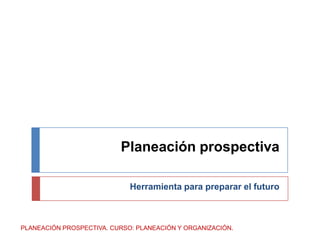 Planeación prospectiva Herramienta para preparar el futuro PLANEACIÓN PROSPECTIVA. CURSO: PLANEACIÓN Y ORGANIZACIÓN. 