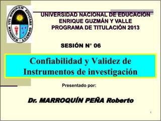 Dr. MARROQUÍN PEÑA Roberto
SESIÓN N° 06
Presentado por:
UNIVERSIDAD NACIONAL DE EDUCACIÓN
ENRIQUE GUZMÁN Y VALLE
PROGRAMA DE TITULACIÓN 2013
Confiabilidad y Validez de
Instrumentos de investigación
1
 