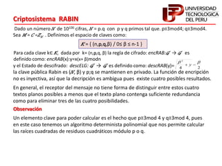 Criptosistema RABIN
Dado un número N de 10100 cifras, N = p.q con p y q primos tal que. p≡3mod4; q≡3mod4.
Sea M = C =ZN . Definimos el espacio de claves como:
K = { (n,p,q,β) / 0≤ β ≤ n-1 }
Para cada clave k∈ K, dada por k= (n,p,q, β) la regla de cifrado: encRAB:G → G es
definido como: encRAB(x):y=x(x+ β)modn
y el Estado de descifrado: descELG: G → G es definido como: descRAB(y)= 24
2

 y
la clave pública Rabin es (N, β) y p;q se mantienen en privado. La función de encripción
no es inyectiva, así que la decripción es ambigua pues existe cuatro posibles resultados.
En general, el receptor del mensaje no tiene forma de distinguir entre estos cuatro
textos planos posibles a menos que el texto plano contenga suficiente redundancia
como para eliminar tres de las cuatro posibilidades.
Un elemento clave para poder calcular es el hecho que p≡3mod 4 y q≡3mod 4, pues
en este caso tenemos un algoritmo determinista polinomial que nos permite calcular
las raíces cuadradas de residuos cuadráticos módulo p o q.
Observación
 