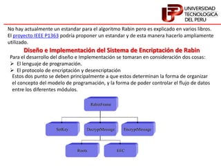 No hay actualmente un estandar para el algoritmo Rabin pero es explicado en varios libros.
El proyecto IEEE P1363 podría proponer un estandar y de esta manera hacerlo ampliamente
utilizado.
Diseño e Implementación del Sistema de Encriptación de Rabin
Para el desarrollo del diseño e Implementación se tomaran en consideración dos cosas:
 El lenguaje de programación.
 El protocolo de encriptación y desencriptación
Estos dos punto se deben principalmente a que estos determinan la forma de organizar
el concepto del modelo de programación, y la forma de poder controlar el flujo de datos
entre los diferentes módulos.
 