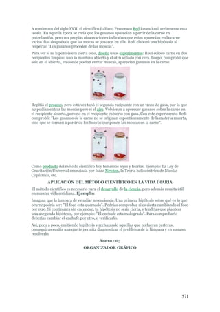 571
A comienzos del siglo XVII, el científico Italiano Francesco Red,i cuestionó seriamente esta
teoría. En aquella época se creía que los gusanos aparecían a partir de la carne en
putrefacción, pero sus propias observaciones indicaban que estos aparecían en la carne
varios días después de que las mocas se posaron en ella. Redi elaboró una hipótesis al
respecto: "Los gusanos proceden de las moscas".
Para ver si su hipótesis era cierta o no, diseño unos experimentos: Redi coloco carne en dos
recipientes limpios: uno lo mantuvo abierto y el otro sellado con cera. Luego, comprobó que
solo en el abierto, en donde podían entrar moscas, aparecían gusanos en la carne.
Repitió el proceso, pero esta vez tapó el segundo recipiente con un trozo de gasa, por lo que
no podían entrar las moscas pero si el aire. Volvieron a aperecer gusanos sobre la carne en
el recipiente abierto, pero no en el recipiente cubierto con gasa. Con este experimento Redi
comprobó: "Los gusanos de la carne no se originan espontáneamente de la materia muerta,
sino que se forman a partir de los huevos que ponen las moscas en la carne".
Como producto del método científico hoy tememos leyes y teorías. Ejemplo: La Ley de
Gravitación Universal enunciada por Isaac Newton, la Teoría heliocéntrica de Nicolás
Copérnico, etc.
APLICACIÓN DEL MÉTODO CIENTÍFICO EN LA VIDA DIARIA
El método científico es necesario para el desarrollo de la ciencia, pero además resulta útil
en nuestra vida cotidiana. Ejemplo:
Imagina que la lámpara de estudiar no enciende. Una primera hipótesis sobre qué es lo que
ocurre podría ser: "El foco esta quemado". Podrías comprobar si es cierta cambiando el foco
por otro. Si continuara sin encender, tu hipótesis no sería cierta, y tendrías que plantear
una asegunda hipótesis, por ejemplo: "El enchufe esta malogrado". Para comprobarlo
deberías cambiar el enchufe por otro, o verificarlo.
Así, poco a poco, emitiendo hipótesis y rechazando aquellas que no fueran certeras,
conseguirás emitir una que te permita diagnosticar el problema de la lámpara y en su caso,
resolverlo.
Anexo - 03
ORGANIZADOR GRÁFICO
 