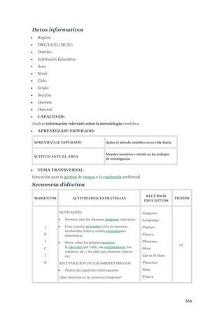 566
Datos informativos
 Región:
 DRE/UGEL/MUNI:
 Distrito:
 Institución Educativa:
 Área
 Nivel
 Ciclo
 Grado
 Sección
 Docente
 Director:
 CAPACIDAD:
Analiza información relevante sobre la metodología científica. .
 APRENDIZAJE ESPERADO:
APRENDIZAJE ESPERADO Aplica el método científico en su vida diaria.
ACTITUD ANTE EL ÁREA
Muestra iniciativa e interés en los trabajos
de investigación. .
 TEMA TRANSVERSAL:
Educación para la gestión de riesgos y la conciencia ambiental.
Secuencia didáctica
MOMENTOS ACTIVIDADES/ESTRATEGIAS
RECURSOS
EDUCATIVOS
TIEMPO
I
N
I
C
I
O
MOTIVACIÓN:
 Presento ante los alumnos imágenes contrarias:
 Unas, cuando el hombre vivía en cavernas,
recolectaba frutos y cazaba animalespara
alimentarse.
 Otras, sobre los grandes inventos:
la televisión por cable, las computadoras, los
celulares, etc. y les pido que observen (Anexo -
01).
RECUPERACIÓN DE LOS SABERES PREVIOS:
 Planteo las siguientes interrogantes:
¿Qué observan en las primeras imágenes?
-Imágenes
-Limpiatipo
-Puntero
-Pizarra
-Plumones
-Mota
-Lluvia de ideas
-Plumones
-Mota
-Pizarra
05`
 