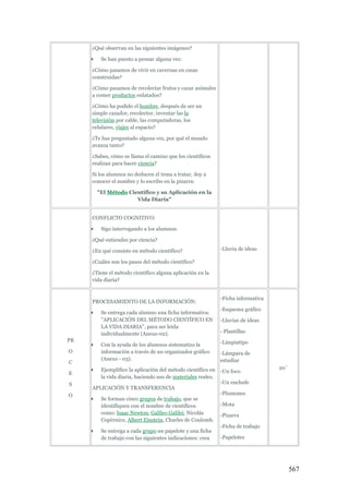 567
¿Qué observan en las siguientes imágenes?
 Se han puesto a pensar alguna vez:
¿Cómo pasamos de vivir en cavernas en casas
construidas?
¿Cómo pasamos de recolectar frutos y cazar animales
a comer productos enlatados?
¿Cómo ha podido el hombre, después de ser un
simple cazador, recolector, inventar las la
televisión por cable, las computadoras, los
celulares, viajes al espacio?
¿Te has preguntado alguna vez, por qué el mundo
avanza tanto?
¿Sabes, cómo se llama el camino que los científicos
realizan para hacer ciencia?
Si los alumnos no deducen el tema a tratar, doy a
conocer el nombre y lo escribo en la pizarra:
"El Método Científico y su Aplicación en la
Vida Diaria"
CONFLICTO COGNITIVO:
 Sigo interrogando a los alumnos:
¿Qué entiendes por ciencia?
¿En qué consiste en método científico?
¿Cuáles son los pasos del método científico?
¿Tiene el método científico alguna aplicación en la
vida diaria?
-Lluvia de ideas
PR
O
C
E
S
O
PROCESAMIENTO DE LA INFORMACIÓN:
 Se entrega cada alumno una ficha informativa:
"APLICACIÓN DEL MÉTODO CIENTÍFICO EN
LA VIDA DIARIA", para ser leída
individualmente (Anexo-02).
 Con la ayuda de los alumnos sistematizo la
información a través de un organizador gráfico
(Anexo - 03).
 Ejemplifico la aplicación del método científico en
la vida diaria, haciendo uso de materiales reales.
APLICACIÓN Y TRANSFERENCIA
 Se forman cinco grupos de trabajo, que se
identifiquen con el nombre de científicos
como: Isaac Newton, Galileo Galilei, Nicolás
Copérnico, Albert Einstein, Charles de Coulomb.
 Se entrega a cada grupo un papelote y una ficha
de trabajo con las siguientes indicaciones: crea
-Ficha informativa
-Esquema gráfico
-Lluvias de ideas
- Plantillas
-Limpiatipo
-Lámpara de
estudiar
-Un foco
-Un enchufe
-Plumones
-Mota
-Pizarra
-Ficha de trabajo
-Papelotes
20`
 