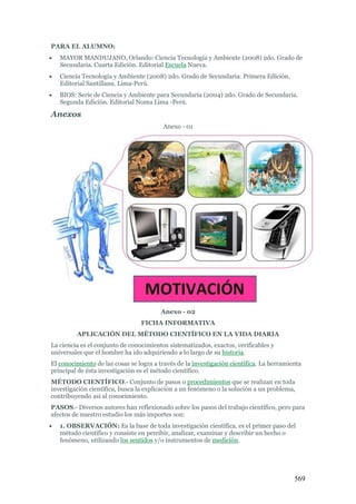 569
PARA EL ALUMNO:
 MAYOR MANDUJANO, Orlando: Ciencia Tecnología y Ambiente (2008) 2do. Grado de
Secundaria. Cuarta Edición. Editorial Escuela Nueva.
 Ciencia Tecnología y Ambiente (2008) 2do. Grado de Secundaria. Primera Edición.
Editorial Santillana. Lima-Perú.
 BIOS: Serie de Ciencia y Ambiente para Secundaria (2004) 2do. Grado de Secundaria.
Segunda Edición. Editorial Noma Lima -Perú.
Anexos
Anexo - 01
Anexo - 02
FICHA INFORMATIVA
APLICACIÓN DEL MÉTODO CIENTÍFICO EN LA VIDA DIARIA
La ciencia es el conjunto de conocimientos sistematizados, exactos, verificables y
universales que el hombre ha ido adquiriendo a lo largo de su historia.
El conocimiento de las cosas se logra a través de la investigación científica. La herramienta
principal de ésta investigación es el método científico.
MÉTODO CIENTÍFICO.- Conjunto de pasos o procedimientos que se realizan en toda
investigación científica, busca la explicación a un fenómeno o la solución a un problema,
contribuyendo así al conocimiento.
PASOS.- Diversos autores han reflexionado sobre los pasos del trabajo científico, pero para
afectos de nuestro estudio los más importes son:
 1. OBSERVACIÓN: Es la base de toda investigación científica, es el primer paso del
método científico y consiste en percibir, analizar, examinar y describir un hecho o
fenómeno, utilizando los sentidos y/o instrumentos de medición.
 