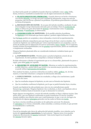 570
La observación puede ser cualitativa (cuando observas cualidades como: color, brillo,
forma, textura) y cuantitativa (cuando hace uso de algún instrumento de medida).
 2. PLANTEAMIENTO DEL PROBLEMA.- Cuando observas un hecho o fenómeno
con mucha atención, se recoge una gran cantidad de información, surge una serie de
preguntas, que nos llevan a plantear un problema. El problema generalmente se plantea
en forma de pregunta.
 3. RECOLECCIÓN DE DATOS.- Es un paso del método científico, mediante el cual,
el investigador recoge información relevante para su trabajo. Parea la recolección de
datos se utiliza una gran diversidad de técnicas e instrumentos como: la entrevista,
la encuesta, el cuestionario, la observación.
 4. CONSTRUCCIÓN DE HIPÓTESIS.- Es la posible solución al problema.
La hipótesis es un enunciado que busca explicar y predecir algún fenómeno o hecho.
Las hipótesis pueden ser aceptadas y otras rechazadas a través de la experimentación.
Las hipótesis deberán comprobarse para que luego sirvan de base a nuevos estudios. Así,
cuando las hipótesis son confirmadas por varios experimentadores son aceptadas y son el
punto de partida para la elaboración de nuevos enunciados, leyes y teorías. Por el contrario,
cuando resultan incompatibilidades con las pruebas experimentales, deben ser modificadas
o simplemente rechazadas.
Ninguna hipótesis planteada debe ser considerada totalmente verdadera hasta que se
compruebe.
 5. EXPERIMENTACIÓN.- Permite poner a prueba la hipótesis a través de un
experimento. Es decir podemos comprobar a rechazar la hipótesis.
Se debe seleccionar o diseñar el experimento que se va a desarrollar, planteando los pasos a
seguir, pues debe poder ser repetido.
 6. REGISTRO DE ANÁLISIS DE DATOS.- Mientras se realiza la experimentación,
se debe observar y anotar todo lo que ocurre, si se necesita mayor precisión en los datos,
se puede utilizar instrumentos de medición.
Para analizar los datos, es preciso ordenarlos en cuadros, tablas, gráficos, etc. de ésta
manera, es más fácil relacionar o comparar la información obtenida.
 7. CONCLUSIONES.- Analizados los resultados, se llega a las conclusiones y pude
ocurrir dos casos:
 Que los resultados nieguen la hipótesis, en este caso se fórmula otra hipótesis.
 Que los resultados confirmen la hipótesis, por lo que se podrá formular leyes o teorías.
Cuando una hipótesis ha sido probada una y otra vez sin contradicciones puede
llamarse ley o principio. Ninguna hipótesis o ley es absoluta, es decir, una hipótesis solo se
considera verdadera hasta el momento en que se demuestre lo contrario.
Según algunos investigadores, a través del método científico se llega a elaborar teorías. Esto
quiere decir, que una hipótesis confirmada se puede transformar en una ley científica
cuando establece una relación entre uno o más fenómenos, lo que, a sus vez, da lugar a la
formulación de algunas principios generales con las cuales se forma una teoría.
Las leyes o teorías científicas pretenden ser de aplicación universal. No obstante,
su naturaleza no es eterna e inmutable, están sometidas a continua revisión, lo que permite
su remodelación o sustitución.
Ejemplo:
Uno de los ejemplos más claros de aplicación del método científico, tuvo relación con la
teoría de la generación espontánea, la cual sostenía: "Algunos seres vivos pueden
originarse directamente de materia inanimada". Esta teoría imperó en el mundo de
las ciencias durante siglos.
 