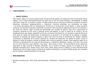 Facultad de Educación e Idiomas
Escuela Profesional de Educación Inicial
(META COGNICIÓN)
 MARCO TEÒRICO
Para Piaget, adquirir la noción espacial está intrínsecamente ligado a la adquisición del conocimiento de los
objetos, y es a través del desplazamiento de éstos que el niño de meses empieza a desarrollarlo. El objeto
está aquí y luego ahí, se mueve y cambia, se aleja al igual que la mano que lo sostiene y ambos le muestran
distancias, acomodos, desplazamientos y rotaciones, mientras desarrolla sus actividades de juego.
“La noción del espacio sólo se comprende en función de la construcción de los objetos, y sería necesario
comenzar por describir ésta para comprender la primera: sólo el grado de objetivación que el niño atribuye a
las cosas nos informa sobre el grado de exterioridad que acuerda el espacio. Este inicio cognoscitivo se
enriquece conforme el niño crece y aprende acerca del espacio; lo hace a través de su cuerpo y de los
desplazamientos que realiza, gateando comienza a reconocer las distancias y al sentarse y ponerse de pie es
más capaz de captar las dimensiones, la perspectiva, la ubicación y el acomodo de los objetos y muebles.
Entonces el concepto de espacio empieza a estar más cerca de cómo lo percibimos los adultos. También
contribuyen al desarrollo de la noción espacial los cambios de habitación, las salidas al jardín, visitas al
parque y a todos los lugares a donde es llevado como casas de abuelos y amigos. Estos espacios dejan en su
memoria la percepción de ser sitios de dimensiones y a distancias diferentes, aunque a los dos y tres años
aún no tiene idea de lo que significa “muy lejos”. Para Grace J. Craig, “El conocimiento de las relaciones
espaciales se logra durante el período preescolar”.(3) Lo anterior es lógico porque es la edad en la que
aprende conceptos como: dentro, fuera, cerca, lejos, arriba, abajo, encima y debajo. Lo hace directamente de
experiencias con el propio cuerpo, al oírlo de sus padres y hermanos, y en gran medida porque son conceptos
que se enseñan propositivamente en la escuela.
 BIBLIOGRAFIAS:
 Ministerio de Educación. 2015. Rutas del aprendizaje – Matemática -Editorial Firmart S.A.C. 1° Edición. Lima.
Perú.
 