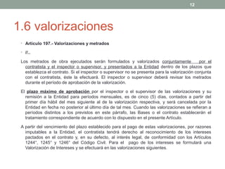 12

1.6 valorizaciones
• Artículo 197.- Valorizaciones y metrados
• //..

Los metrados de obra ejecutados serán formulados y valorizados conjuntamente
por el
contratista y el inspector o supervisor, y presentados a la Entidad dentro de los plazos que
establezca el contrato. Si el inspector o supervisor no se presenta para la valorización conjunta
con el contratista, éste la efectuará. El inspector o supervisor deberá revisar los metrados
durante el período de aprobación de la valorización.
El plazo máximo de aprobación por el inspector o el supervisor de las valorizaciones y su
remisión a la Entidad para períodos mensuales, es de cinco (5) días, contados a partir del
primer día hábil del mes siguiente al de la valorización respectiva, y será cancelada por la
Entidad en fecha no posterior al último día de tal mes. Cuando las valorizaciones se refieran a
períodos distintos a los previstos en este párrafo, las Bases o el contrato establecerán el
tratamiento correspondiente de acuerdo con lo dispuesto en el presente Artículo.
A partir del vencimiento del plazo establecido para el pago de estas valorizaciones, por razones
imputables a la Entidad, el contratista tendrá derecho al reconocimiento de los intereses
pactados en el contrato y, en su defecto, al interés legal, de conformidad con los Artículos
1244°, 1245° y 1246° del Código Civil. Para el pago de los intereses se formulará una
Valorización de Intereses y se efectuará en las valorizaciones siguientes.

 