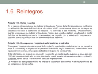 13

1.6 Reintegros
Artículo 198.- De los reajustes
En el caso de obras dado que los índices Unificados de Precios de la Construcción son publicados
por el Instituto Nacional de Estadística e Informática – INEI con un mes de atraso los reintegros se
calcularan en base al coeficiente de reajuste “k” conocido a ese momento. Posteriormente,
cuando se conozcan los Índices Unificados de Precios que se deben aplicar, se calculará el monto
definitivo de los reintegros que le corresponden y se pagarán con la valorización más cercana
posterior o en la liquidación final sin reconocimiento de intereses.
Artículo 199.- Discrepancias respecto de valorizaciones o metrados
Si surgieran discrepancias respecto de la formulación, aprobación o valorización de los metrados
entre el contratista y el inspector o supervisor o la Entidad, según sea el caso, se resolverán en la
liquidación del contrato, sin perjuicio del cobro de la parte no controvertida.
Si la valorización de la parte en discusión representa un monto igual o superior al cinco por cien
(5%) del contrato actualizado, la parte interesada podrá someter dicha controversia a conciliación
o arbitraje dentro de los 15 días hábiles después de presentada.
La iniciación de este procedimiento no implica la suspensión del contrato ni el incumplimiento de
las obligaciones de las partes.

 