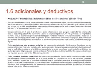 15

1.6 adicionales y deductivos
• Artículo 207.- Prestaciones adicionales de obras menores al quince por cien (15%)
•

Sólo procederá la ejecución de obras adicionales cuando previamente se cuente con disponibilidad presupuestal y
resolución del Titular o la máxima autoridad administrativa de la Entidad, según corresponda, y en los casos en que
sus montos, por si solos o restándole los presupuestos deductivos vinculados, sean iguales o no superen el quince
por cien (15%) del monto del contrato original.

•

Excepcionalmente, en el caso de prestaciones obras adicionales de obra que por su carácter de emergencia,
cuya no ejecución pueda afectar el ambiente o poner en peligro a la población, los trabajadores o a la integridad de
la misma obra, la autorización previa de la Entidad podrá realizarse mediante comunicación escrita a fin de que el
inspector o supervisor pueda autorizar la ejecución de tales prestaciones adicionales, sin perjuicio, de la verificación
que realizará la Entidad previo a la emisión de la Resolución correspondiente, sin la cual no podrá efectuarse pago
alguno.

•

En los contratos de obra a precios unitarios, los presupuestos adicionales de obra serán formulados con los
precios del contrato y/o precios pactados y los gastos generales fijos y variables propios de la prestación adicional
para lo cual deberá realizarse el análisis correspondiente teniendo como base o referencia los análisis de los
gastos generales del presupuesto original contratado. Asimismo, debe incluirse la utilidad del presupuesto ofertado
y el impuesto general a las ventas (IGV) correspondiente.

•

En los contratos de obra a suma alzada, los presupuestos adicionales de obra serán formulados con los precios
del presupuesto referencial afectados por el factor de relación y/o los precios pactados, con los gastos generales
fijos y variables propios de la prestación adicional para lo cual deberá realizarse el análisis correspondiente
teniendo como base o referencia los montos asignados en el valor referencial multiplicado por el factor de relación.
Asimismo, debe incluirse la utilidad del presupuesto referencial multiplicado por el factor de relación y el impuesto
general a las ventas (IGV) correspondiente.

 