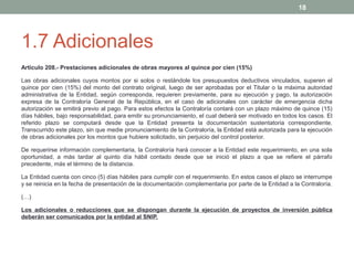 18

1.7 Adicionales
Artículo 208.- Prestaciones adicionales de obras mayores al quince por cien (15%)
Las obras adicionales cuyos montos por si solos o restándole los presupuestos deductivos vinculados, superen el
quince por cien (15%) del monto del contrato original, luego de ser aprobadas por el Titular o la máxima autoridad
administrativa de la Entidad, según corresponda, requieren previamente, para su ejecución y pago, la autorización
expresa de la Contraloría General de la República, en el caso de adicionales con carácter de emergencia dicha
autorización se emitirá previo al pago. Para estos efectos la Contraloría contará con un plazo máximo de quince (15)
días hábiles, bajo responsabilidad, para emitir su pronunciamiento, el cual deberá ser motivado en todos los casos. El
referido plazo se computará desde que la Entidad presenta la documentación sustentatoria correspondiente.
Transcurrido este plazo, sin que medie pronunciamiento de la Contraloría, la Entidad está autorizada para la ejecución
de obras adicionales por los montos que hubiere solicitado, sin perjuicio del control posterior.
De requerirse información complementaria, la Contraloría hará conocer a la Entidad este requerimiento, en una sola
oportunidad, a más tardar al quinto día hábil contado desde que se inició el plazo a que se refiere el párrafo
precedente, más el término de la distancia.
La Entidad cuenta con cinco (5) días hábiles para cumplir con el requerimiento. En estos casos el plazo se interrumpe
y se reinicia en la fecha de presentación de la documentación complementaria por parte de la Entidad a la Contraloría.
(…)
Los adicionales o reducciones que se dispongan durante la ejecución de proyectos de inversión pública
deberán ser comunicados por la entidad al SNIP.

 