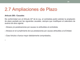 24

2.7 Ampliaciones de Plazo
Artículo 200.- Causales
De conformidad con el Artículo 42º de la Ley, el contratista podrá solicitar la ampliación
de plazo pactado por las siguientes causales, siempre que modifiquen el calendario de
avance de obra vigente:
1.Atrasos y/o paralizaciones por causas no atribuibles al contratista;
2.Atrasos en el cumplimiento de sus prestaciones por causas atribuibles a la Entidad;
3.Caso fortuito o fuerza mayor debidamente comprobados

•

.

 