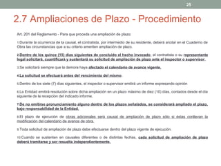 25

2.7 Ampliaciones de Plazo - Procedimiento
Art. 201 del Reglamento - Para que proceda una ampliación de plazo:
1.Durante la ocurrencia de la causal, el contratista, por intermedio de su residente, deberá anotar en el Cuaderno de

Obra las circunstancias que a su criterio ameriten ampliación de plazo.
2.Dentro de los quince (15) días siguientes de concluido el hecho invocado, el contratista o su representante

legal solicitará, cuantificará y sustentará su solicitud de ampliación de plazo ante el inspector o supervisor,
3.Se solicitará siempre que la demora haya afectado el calendario de avance vigente.
4.La solicitud se efectuará antes del vencimiento del mismo.
5.Dentro de los siete (7) días siguientes, el inspector o supervisor emitirá un informe expresando opinión
6.La Entidad emitirá resolución sobre dicha ampliación en un plazo máximo de diez (10) días, contados desde el día

siguiente de la recepción del indicado informe.
7.De no emitirse pronunciamiento alguno dentro de los plazos señalados, se considerará ampliado el plazo,

bajo responsabilidad de la Entidad.
8.El plazo de ejecución de obras adicionales será causal de ampliación de plazo sólo si éstas conllevan la

modificación del calendario de avance de obra.
9.Toda solicitud de ampliación de plazo debe efectuarse dentro del plazo vigente de ejecución.
10.Cuando se sustenten en causales diferentes o de distintas fechas, cada solicitud de ampliación de plazo

deberá tramitarse y ser resuelta independientemente.

 
