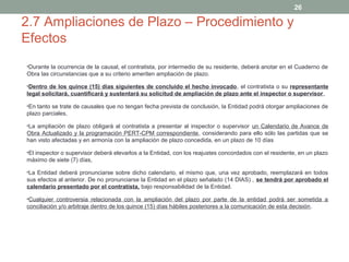 26

2.7 Ampliaciones de Plazo – Procedimiento y
Efectos
•Durante la ocurrencia de la causal, el contratista, por intermedio de su residente, deberá anotar en el Cuaderno de

Obra las circunstancias que a su criterio ameriten ampliación de plazo.
•Dentro de los quince (15) días siguientes de concluido el hecho invocado, el contratista o su representante

legal solicitará, cuantificará y sustentará su solicitud de ampliación de plazo ante el inspector o supervisor,
•En tanto se trate de causales que no tengan fecha prevista de conclusión, la Entidad podrá otorgar ampliaciones de

plazo parciales,
•La ampliación de plazo obligará al contratista a presentar al inspector o supervisor un Calendario de Avance de

Obra Actualizado y la programación PERT-CPM correspondiente, considerando para ello sólo las partidas que se
han visto afectadas y en armonía con la ampliación de plazo concedida, en un plazo de 10 días
•El inspector o supervisor deberá elevarlos a la Entidad, con los reajustes concordados con el residente, en un plazo

máximo de siete (7) días,
•La Entidad deberá pronunciarse sobre dicho calendario, el mismo que, una vez aprobado, reemplazará en todos

sus efectos al anterior. De no pronunciarse la Entidad en el plazo señalado (14 DIAS) , se tendrá por aprobado el
calendario presentado por el contratista, bajo responsabilidad de la Entidad.
•Cualquier controversia relacionada con la ampliación del plazo por parte de la entidad podrá ser sometida a

conciliación y/o arbitraje dentro de los quince (15) días hábiles posteriores a la comunicación de esta decisión.

 