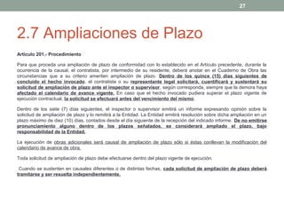 27

2.7 Ampliaciones de Plazo
Artículo 201.- Procedimiento
Para que proceda una ampliación de plazo de conformidad con lo establecido en el Artículo precedente, durante la
ocurrencia de la causal, el contratista, por intermedio de su residente, deberá anotar en el Cuaderno de Obra las
circunstancias que a su criterio ameriten ampliación de plazo. Dentro de los quince (15) días siguientes de
concluido el hecho invocado, el contratista o su representante legal solicitará, cuantificará y sustentará su
solicitud de ampliación de plazo ante el inspector o supervisor, según corresponda, siempre que la demora haya
afectado el calendario de avance vigente. En caso que el hecho invocado pudiera superar el plazo vigente de
ejecución contractual, la solicitud se efectuará antes del vencimiento del mismo.
Dentro de los siete (7) días siguientes, el inspector o supervisor emitirá un informe expresando opinión sobre la
solicitud de ampliación de plazo y lo remitirá a la Entidad. La Entidad emitirá resolución sobre dicha ampliación en un
plazo máximo de diez (10) días, contados desde el día siguiente de la recepción del indicado informe. De no emitirse
pronunciamiento alguno dentro de los plazos señalados, se considerará ampliado el plazo, bajo
responsabilidad de la Entidad.
La ejecución de obras adicionales será causal de ampliación de plazo sólo si éstas conllevan la modificación del
calendario de avance de obra.
Toda solicitud de ampliación de plazo debe efectuarse dentro del plazo vigente de ejecución.
Cuando se sustenten en causales diferentes o de distintas fechas, cada solicitud de ampliación de plazo deberá
tramitarse y ser resuelta independientemente.

 