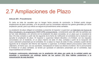 28

2.7 Ampliaciones de Plazo
Artículo 201.- Procedimiento
En tanto se trate de causales que no tengan fecha prevista de conclusión, la Entidad podrá otorgar
ampliaciones de plazo parciales, a fin de permitir que los contratistas valoricen los gastos generales por dicha
ampliación parcial, para cuyo efecto se seguirá el procedimiento antes señalado.
La ampliación de plazo obligará al contratista a presentar al inspector o supervisor un Calendario de Avance de
Obra Actualizado y la programación PERT-CPM correspondiente, considerando para ello sólo las partidas que
se han visto afectadas y en armonía con la ampliación de plazo concedida, en un plazo que no excederá de
diez (10) días contados a partir del día siguiente de la fecha de notificación al contratista de la resolución que
aprueba la ampliación de plazo. El inspector o supervisor deberá elevarlos a la Entidad, con los reajustes
concordados con el residente, en un plazo máximo de siete (7) días, contados a partir de la recepción del
nuevo calendario presentado por el contratista. En un plazo no mayor de siete (7) días, contados a partir del día
siguiente de la recepción del informe del inspector o supervisor, la Entidad deberá pronunciarse sobre dicho
calendario, el mismo que, una vez aprobado, reemplazará en todos sus efectos al anterior. De no pronunciarse
la Entidad en el plazo señalado, se tendrá por aprobado el calendario presentado por el contratista, bajo
responsabilidad de la Entidad.
Cualquier controversia relacionada con la ampliación del plazo por parte de la entidad podrá ser
sometida a conciliación y/o arbitraje dentro de los quince (15) días hábiles posteriores a la
comunicación de esta decisión.

 