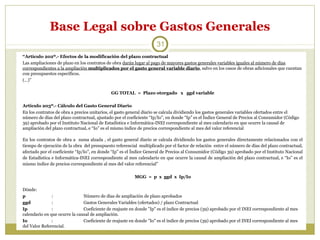 Base Legal sobre Gastos Generales
31
“Artículo 202º.- Efectos de la modificación del plazo contractual
Las ampliaciones de plazo en los contratos de obra darán lugar al pago de mayores gastos generales variables iguales al número de días
correspondientes a la ampliación multiplicados por el gasto general variable diario, salvo en los casos de obras adicionales que cuentan
con presupuestos específicos.
(…)”
GG TOTAL = Plazo otorgado x ggd variable
Artículo 203º.- Cálculo del Gasto General Diario
En los contratos de obra a precios unitarios, el gasto general diario se calcula dividiendo los gastos generales variables ofertados entre el
número de días del plazo contractual, ajustado por el coeficiente “Ip/Io”, en donde “Ip” es el Índice General de Precios al Consumidor (Código
39) aprobado por el Instituto Nacional de Estadística e Informática-INEI correspondiente al mes calendario en que ocurre la causal de
ampliación del plazo contractual, e “Io” es el mismo índice de precios correspondiente al mes del valor referencial
En los contratos de obra a suma alzada , el gasto general diario se calcula dividiendo los gastos generales directamente relacionados con el
tiempo de ejecución de la obra del presupuesto referencial multiplicado por el factor de relación entre el número de días del plazo contractual,
afectado por el coeficiente “Ip/Io”, en donde “Ip” es el Índice General de Precios al Consumidor (Código 39) aprobado por el Instituto Nacional
de Estadística e Informática-INEI correspondiente al mes calendario en que ocurre la causal de ampliación del plazo contractual, e “Io” es el
mismo índice de precios correspondiente al mes del valor referencial”
MGG = p x ggd x Ip/Io
Dónde:
p
:
Número de días de ampliación de plazo aprobados
ggd
:
Gastos Generales Variables (ofertados) / plazo Contractual
Ip
:
Coeficiente de reajuste en donde "Ip" es el índice de precios (39) aprobado por el INEI correspondiente al mes
calendario en que ocurre la causal de ampliación.
Io
:
Coeficiente de reajuste en donde "Io" es el índice de precios (39) aprobado por el INEI correspondiente al mes
del Valor Referencial.

 