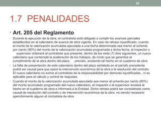 33

1.7 PENALIDADES
• Art. 205 del Reglamento
• Durante la ejecución de la obra, el contratista está obligado a cumplir los avances parciales

establecidos en el calendario de avance de obra vigente. En caso de retraso injustificado, cuando
el monto de la valorización acumulada ejecutada a una fecha determinada sea menor al ochenta
por ciento (80%) del monto de la valorización acumulada programada a dicha fecha, el inspector o
supervisor ordenará al contratista que presente, dentro de los siete (7) días siguientes, un nuevo
calendario que contemple la aceleración de los trabajos, de modo que se garantice el
cumplimiento de la obra dentro del plazo
previsto, anotando tal hecho en el cuaderno de obra.
• La falta de presentación de este calendario dentro del plazo señalado en el párrafo precedente
podrá ser causal para que opere la intervención económica de la obra o la resolución del contrato.
El nuevo calendario no exime al contratista de la responsabilidad por demoras injustificadas , ni es
aplicable para el cálculo y control de reajustes.
• Cuando el monto de la valorización acumulada ejecutada sea menor al ochenta por ciento (80%)
del monto acumulado programado del nuevo calendario, el inspector o el supervisor anotará el
hecho en el cuaderno de obra e informará a la Entidad. Dicho retraso podrá ser considerado como
causal de resolución del contrato o de intervención económica de la obra, no siendo necesario
apercibimiento alguno al contratista de obra

 