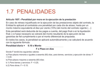 34

1.7 PENALIDADES
Artículo 165º.- Penalidad por mora en la ejecución de la prestación
En caso de retraso injustificado en la ejecución de las prestaciones objeto del contrato, la
Entidad le aplicará al contratista una penalidad por cada día de atraso, hasta por un
monto máximo equivalente al diez por ciento (10%) del monto del contrato vigente (…)
Esta penalidad será deducida de los pagos a cuenta, del pago final o en la liquidación
final; o si fuese necesario se cobrará del monto resultante de la ejecución de las
garantías de fiel cumplimiento o por el monto diferencial de propuesta.
En todos los casos, la penalidad se aplicará automáticamente y se calculará de acuerdo
con la siguiente fórmula:
Penalidad diaria = 0.10 x Monto
F x Plazo en días
Donde F tendrá los siguientes valores:
a) Para plazos menores o iguales a sesenta (60) días, para bienes, servicios y ejecución de obras: F
= 0.40.
b) Para plazos mayores a sesenta (60) días:
b.1) Para bienes y servicios: F = 0.25.
b.2) Para obras: F = 0.15.

 