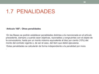 36

1.7 PENALIDADES
•Artículo 166º.- Otras penalidades
•En las Bases se podrán establecer penalidades distintas a la mencionada en el artículo

precedente, siempre y cuando sean objetivas, razonables y congruentes con el objeto de
la convocatoria, hasta por un monto máximo equivalente al diez por ciento (10%) del
monto del contrato vigente o, de ser el caso, del ítem que debió ejecutarse.
•Estas penalidades se calcularán de forma independiente a la penalidad por mora
•

 