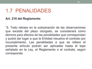 37

1.7 PENALIDADES
Art. 210 del Reglamento
“5. Todo retraso en la subsanación de las observaciones
que exceda del plazo otorgado, se considerará como
demora para efectos de las penalidades que correspondan
y podrá dar lugar a que la Entidad resuelva el contrato por
incumplimiento. Las penalidades a que se refiere el
presente artículo podrán ser aplicadas hasta el tope
señalado en la Ley, el Reglamento o el contrato, según
corresponda.

 