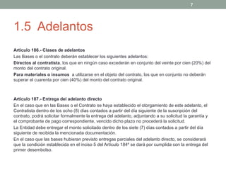 7

1.5 Adelantos
Artículo 186.- Clases de adelantos
Las Bases o el contrato deberán establecer los siguientes adelantos:
Directos al contratista, los que en ningún caso excederán en conjunto del veinte por cien (20%) del
monto del contrato original.
Para materiales o insumos a utilizarse en el objeto del contrato, los que en conjunto no deberán
superar el cuarenta por cien (40%) del monto del contrato original.

Artículo 187.- Entrega del adelanto directo
En el caso que en las Bases o el Contrato se haya establecido el otorgamiento de este adelanto, el
Contratista dentro de los ocho (8) días contados a partir del día siguiente de la suscripción del
contrato, podrá solicitar formalmente la entrega del adelanto, adjuntando a su solicitud la garantía y
el comprobante de pago correspondiente, vencido dicho plazo no procederá la solicitud.
La Entidad debe entregar el monto solicitado dentro de los siete (7) días contados a partir del día
siguiente de recibida la mencionada documentación.
En el caso que las bases hubieran previsto entregas parciales del adelanto directo, se considerará
que la condición establecida en el inciso 5 del Artículo 184º se dará por cumplida con la entrega del
primer desembolso.

 