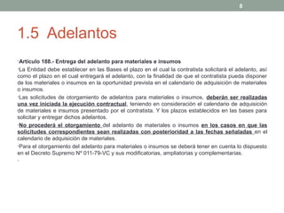 8

1.5 Adelantos
•Artículo 188.- Entrega del adelanto para materiales e insumos
•La Entidad debe establecer en las Bases el plazo en el cual la contratista solicitará el adelanto, así

como el plazo en el cual entregará el adelanto, con la finalidad de que el contratista pueda disponer
de los materiales o insumos en la oportunidad prevista en el calendario de adquisición de materiales
o insumos.
•Las solicitudes de otorgamiento de adelantos para materiales o insumos, deberán ser realizadas
una vez iniciada la ejecución contractual, teniendo en consideración el calendario de adquisición
de materiales e insumos presentado por el contratista. Y los plazos establecidos en las bases para
solicitar y entregar dichos adelantos.
•No procederá el otorgamiento del adelanto de materiales o insumos en los casos en que las
solicitudes correspondientes sean realizadas con posterioridad a las fechas señaladas en el
calendario de adquisición de materiales.
•Para el otorgamiento del adelanto para materiales o insumos se deberá tener en cuenta lo dispuesto
en el Decreto Supremo Nº 011-79-VC y sus modificatorias, ampliatorias y complementarias.
•

 