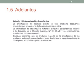 9

1.5 Adelantos
Artículo 189.- Amortización de adelantos
La amortización del adelanto directo se hará mediante descuentos
proporcionales en cada una de las valorizaciones de obra.
La amortización del adelanto para materiales e insumos se realizará de acuerdo
a lo dispuesto en el Decreto Supremo Nº 011-79-VC y sus modificatorias,
ampliatorias y complementarias.
Cualquier diferencia que se produzca respecto de la amortización de los
adelantos se tomará en cuenta al momento de efectuar el pago siguiente que le
corresponda al contratista y/o en la liquidación.

 