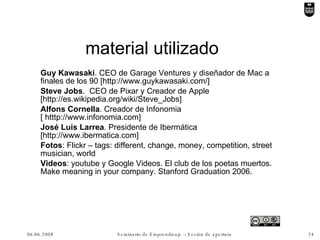 material utilizado Guy Kawasaki . CEO de Garage Ventures y diseñador de Mac a finales de los 90 [http://www.guykawasaki.com/] Steve Jobs .  CEO de Pixar y Creador de Apple [http://es.wikipedia.org/wiki/Steve_Jobs] Alfons Cornella . Creador de Infonomia [ htttp://www.infonomia.com] José Luis Larrea . Presidente de Ibermática [http://www.ibermatica.com] Fotos : Flickr – tags: different, change, money, competition, street musician, world Videos : youtube y Google Videos. El club de los poetas muertos. Make meaning in your company. Stanford Graduation 2006. 