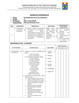 Institución Educativa Nº 1223 “Alto Perú”-Huachipa
                      PROGRAMA NACIONAL DE PERFECCIONAMIENTO DOCENTE MICLASE
             “USO EFECTIVO DE LAS TIC-EDUCARED EN EL AULA, MAESTROS PRONIÑO INNOVADORES”




                                    SESIÓN DE APRENDIZAJE
     Tema              : Protegiéndonos de los desastres
     Grado             : 5º
     Profesora         : NELLI VILLEGAS
     Capacitador       : Ricardo Briceño Vera
                                                                                                 INDICADORES DE
AREA      COMPONENTE                   COMPETENCIA                      CAPACIDADES
                                                                                                   EVALUACION
          Conocimiento y       Indaga y elabora conclusiones         Indaga     sobre     las     Elabora un listado
          conservación de      en relación a los conceptos           causas y efectos      de     de         desastres
          su ambiente          científicos                básicos    los     desastres     de     naturales.
                               comprendiendo las interacciones       origen     natural     e     Reconoce         los
                               entre los seres vivos bióticos de     inducidos,                   desastres.
 l
                               la naturaleza, para contribuir a la   participando en       la     ocasionados por el
                               conservación y mejoramiento           prevención de        los     hombre.
                               del ambiente.                         mismos.                      Elabora un listado
                                                                                                  de normas en
                                                                                                  casos de sismo.
DESARROLLO DE LA SESIÓN
                                                                                                CRONOGRAMA
 ACTIVIDADES                        ESTRATEGIAS                        RECURSOS            L     M    M     J     V

 Protegiéndonos ante • Entonamos la canción: Un necio en la          • Canción      en
 los desastres.        arena                                           papelote.
                                 un necio en la arena
                               su casa construyó(bis)                • Plumones.
                       Y la tormenta ya venía viento soplaba,
                                   la lluvia caía(bis)               • Pizarra.
                               y la casita se derrumbó
                                  Un sabio en la roca                • Folletos
                               su casa construyó(bis)
                               y la tormenta ya venía                • Cartillas
                                   el viento soplaba                   Afiches.
                                      la lluvia caía
                                   y la casita resistió              • Computadora
                                  Entonces nosotros
                                       ya sabemos                    • Pagina web
                                  que debemos hacer
                               debemos amarnos más.
                     • Formulación de preguntas para conocer
                       saberes previos.
                             ¿De qué hablamos en la canción?
                             ¿Cómo se llama cuando el viento,
                             la lluvia, la tormenta son fuertes y
                             dejan muchos heridos y trágicas
                             muertes.
                             ¿Qué son desastres naturales?
                             Menciona algunos desastres
                             naturales?
                             Menciona algunos desastres
                             producidos por el hombre?
                             ¿Qué debemos hacer frente aun
                             desastre?
                        • Se anota las respuestas en la
                             pizarra.
 