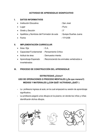 ACTIVIDAD DE APRENDIZAJE SIGNIFICATIVO


I.          DATOS INFORMATIVOS
           Institución Educativa                            : San José
           Lugar                                            : Puno
           Grado y Sección                                  : 3°
           Apellidos y Nombres del Formador de aula         : Quispe Dueñas Juana
           Fecha                                            : 17/12/08


II.         IMPLEMENTACIÓN CURRICULAR
           Área / Eje                 : C.A.
           Capacidad Fundamental : Pensamiento Crítico
           Actitud de área            : Demuestra interés
           Aprendizaje Esperado       : Reconociendo los animales vertebrados e
            invertebrados


III.        PROCESO DE CONSTRUCCIÓN DEL APRENDIZAJE


                                    ESTRATEGIAS ¿Cómo?
           USO DE OPERACIONES O PROCESO MENTALES (¿De que manera?)
               MEDIOS Y MATERIALES (¿CON QUÉ? ACTIVIDAD ¿QUÉ? )


       -    La profesora ingresa al aula; en la cual empezará su sesión de aprendizaje
            significativo.
       -    La profesora pegará unos dibujos en la pizarra; en donde los niños y niñas
            identificarán dichos dibujos.
 