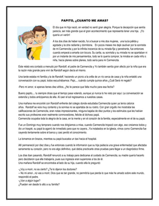PAPITO, ¿CUANTO ME AMAS?
El día que mi hija nació, en verdad no sentí gran alegría. Porque la decepción que sentía
parecía, ser más grande que el gran acontecimiento que representa tener una hija. ¡Yo
quería un varón!
A los dos días de haber nacido, fui a buscar a mis dos mujeres, una lucía pálida y
agotada y la otra radiante y dormilona. En pocos meses me dejé cautivar por la sonrisita
de mi Carmencita y por la infinita inocencia de su mirada fija y penetrante, fue entonces
cuando empecé a amarla con locura. Su carita, su sonrisita y su mirada no se apartaban ni
por un instante de mis pensamientos, todo se lo quería comprar, la miraba en cada niño o
niña, hacía planes sobre planes, todo sería para mi Carmencita.
Este relato era contado a menudo por Randolf, el padre de Carmencita y Yo también sentía gran afecto por la niña que era
la razón más grande para vivir de Randolf según decía el mismo.
Una tarde estaba mi familia y la de Randolf, haciendo un picnic a la orilla de un río cerca de casa y la niña entabló una
conversación con su papá, todos escuchábamos: Papi,... cuándo cumpla quince años ¿Cuál Será mi regalo?
-Pero mi amor, si apenas tienes diez añitos, ¿No te parece que falta mucho para esa fecha?
Bueno papito,... tu siempre dices que el tiempo pasa volando, aunque yo nunca lo he visto por aquí. La conversación se
extendía y todos anticipamos de ella. Al caer el sol regresamos a nuestras casas.
Una mañana me encontré con Randolf enfrente del colegio donde estudiaba Carmencita quien ya tenía catorce
años. Randolf se veía muy contento y la sonrisa no se apartaba de su rostro. Con gran orgullo me mostraba las
calificaciones de Carmencita, eran notas impresionantes, ninguna bajaba de diez puntos y los estímulos que les habían
escrito sus profesores eran realmente conmovedores, felicite al dichoso papá.
Carmencita ocupaba toda la alegría de la casa, en la mente y en el corazón de la familia, especialmente en el de su papá.
Fue un Domingo muy temprano cuando nos dirigíamos a misa, cuando Carmencita tropezó con algo, eso creíamos todos y
dio un traspié, su papá la agarró de inmediato para que no cayera...Ya instalados en la iglesia, vimos como Carmencita fue
cayendo lentamente sobre el banco y casi perdió el conocimiento.
La tomamos en brazos, mientras su papá buscaba un taxi hacia el hospital.
Allí permaneció por diez días y fue entonces cuando le informaron que su hija padecía una grave enfermedad que afectaba
seriamente su corazón, pero no era algo definitivo, qué debía practicarle otras pruebas para llegar a un diagnóstico firme.
Los días iban pasando, Randolf renunció a su trabajo para dedicarse al cuidado de Carmencita, su madre quería hacerlo
pero decidieron que ella trabajaría, pues sus ingresos eran superiores a los de él.
Una mañana Randolf se encontraba al lado de su hija, cuando ella le preguntó:
-¿Voy a morir, no es cierto? ¿Te lo dijeron los doctores?
-- No mi amor...no vas a morir, Dios que es tan grande, no permitiría que pierda lo que más he amado sobre este mundo,
respondió el padre.
-¿Van a algún lugar?
¿Pueden ver desde lo alto a su familia?
 