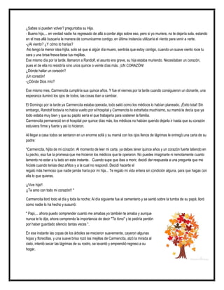 ¿Sabes si pueden volver? preguntaba su Hija.
- Bueno hija,... en verdad nadie ha regresado de allá a contar algo sobre eso, pero si yo muriera, no te dejaría sola, estando
en el mas allá buscaría la manera de comunicarme contigo, en última instancia utilizaría el viento para venir a verte.
-¿Al viento? ¿Y cómo lo harías?
-No tengo la menor idea hijita, solo sé que si algún día muero, sentirás que estoy contigo, cuando un suave viento roce tu
cara y una brisa fresca bese tus mejillas.
Ese mismo día por la tarde, llamaron a Randolf, el asunto era grave, su hija estaba muriendo. Necesitaban un corazón,
pues el de ella no resistiría sino unos quince o veinte días más. ¡UN CORAZÓN!
¿Dónde hallar un corazón?
¡Un corazón!
-¿Dónde Dios mío?
Ese mismo mes, Carmencita cumpliría sus quince años. Y fue el viernes por la tarde cuando consiguieron un donante, una
esperanza iluminó los ojos de todos, las cosas iban a cambiar.
El Domingo por la tarde ya Carmencita estaba operada, todo salió como los médicos lo habían planeado. ¡Éxito total! Sin
embargo, Randolf todavía no había vuelto por el hospital y Carmencita lo extrañaba muchísimo, su mamá le decía que ya
todo estaba muy bien y que su papito sería el que trabajaría para sostener la familia.
Carmencita permaneció en el hospital por quince días más, los médicos no habían querido dejarla ir hasta que su corazón
estuviera firme y fuerte y así lo hicieron.
Al llegar a casa todos se sentaron en un enorme sofá y su mamá con los ojos llenos de lágrimas le entregó una carta de su
padre:
"Carmencita, hijita de mi corazón: Al momento de leer mi carta, ya debes tener quince años y un corazón fuerte latiendo en
tu pecho, esa fue la promesa que me hicieron los médicos que te operaron. No puedes imaginarte ni remotamente cuanto
lamento no estar a tu lado en este instante. Cuando supe que ibas a morir, decidí dar respuesta a una pregunta que me
hiciste cuando tenias diez añitos y a la cual no respondí. Decidí hacerte el
regalo más hermoso que nadie jamás haría por mi hija... Te regalo mi vida entera sin condición alguna, para que hagas con
ella lo que quieras.
¡¡Vive hija!!
¡¡Te amo con todo mi corazón!! "
Carmencita lloró todo el día y toda la noche; Al día siguiente fue al cementerio y se sentó sobre la tumba de su papá; lloró
como nadie lo ha hecho y susurró:
" Papi,... ahora puedo comprender cuanto me amabas yo también te amaba y aunque
nunca te lo dije, ahora comprendo la importancia de decir "Te Amo" y te pediría perdón
por haber guardado silencio tantas veces ".
En ese instante las copas de los árboles se mecieron suavemente, cayeron algunas
hojas y florecillas, y una suave brisa rozó las mejillas de Carmencita, alzó la mirada al
cielo, intentó secar las lágrimas de su rostro, se levantó y emprendió regreso a su
hogar.
 
