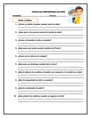 FICHAS DE COMPRENSION LECTORA
NOMBRE:…………………………………………….FECHA:……………………
1. ¿Cómo se sintió el padre cuando nació su hija?
…………………………………………………………………………………………………………
………………………………………………………………………………………………………..
2. ¿Qué paso a los pocos meses de nacida la niña?
…………………………………………………………………………………………………………
………………………………………………………………………………………………………..
3. ¿Cómo se llamaba la niña y el padre?
…………………………………………………………………………………………………………
…………………………………………………………………………………………………………
4. ¿Qué paso una tarde cuando estaban de Picnic?
…………………………………………………………………………………………………………
…………………………………………………………………………………………………………
5. ¿Cómo era la niña en el colegio?
…………………………………………………………………………………………………………
…………………………………………………………………………………………………………
6. ¿Qué paso un domingo cuando iban a misa?
…………………………………………………………………………………………………………
…………………………………………………………………………………………………………
7. ¿Qué le dijeron los médicos al padre con respecto a la salud de su hija?
…………………………………………………………………………………………………………
…………………………………………………………………………………………………………
8. ¿Qué le preguntaba la niña a su padre?
…………………………………………………………………………………………………………
…………………………………………………………………………………………………………
9. ¿Qué le contestaba el padre?
…………………………………………………………………………………………………………
………………………………………………………………………………………………………..
10. ¿Qué pedían los médicos cuando se agravo la niña?
…………………………………………………………………………………………………………
…………………………………………………………………………………………………………
NIVEL LITERAL
 