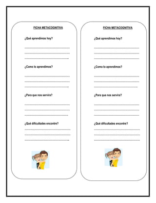 FICHA METACOGNITIVA
¿Qué aprendimos hoy?
………………………………………………
………………………………………………
……………………………………………..
¿Como lo aprendimos?
………………………………………………
………………………………………………
……………………………………………..
¿Para que nos servira?
………………………………………………
………………………………………………
…………………………………………….
¿Qué dificultades encontre?
………………………………………
………………………………………
……………………………………..
FICHA METACOGNITIVA
¿Qué aprendimos hoy?
………………………………………………
………………………………………………
………………………………………………
¿Como lo aprendimos?
………………………………………………
………………………………………………
…………………………………………….
¿Para que nos servira?
………………………………………………
………………………………………………
………………………………………………
¿Qué dificultades encontre?
………………………………………
………………………………………
………………………………………
 