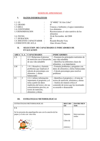 SESION DE APRENDIZAJE

     I.         DATOS INFORMATIVOS

1.1. I.E.                               :       Nº 40002 “Al Aire Libre”
1.2. GRADO                              :      6º
1.3 AREA                                :      Ciencia y Ambiente y Lógico matemática
1.4. CONTENIDO                          :      Los alimentos
1.5 DENOMINACION                        :      Reconozcamos el valor nutritivo de los
                                               alimentos
1.6. FECHA                              :      26 de Noviembre del 2008
1.7. DURACION                           :      05
1.8. DOCENTE CAPACITADOR                :      Ricardo Briceño Vera
1.9 DOCENTE DE AULA                     :      Alan Alvarez Flores

     II.        SELECCION DE CAPACIDADES E INDICADORES DE
                EVALUACION

AREA L.A. CAPACIDADES                               INDICADORES
CA        2.2.3 Relaciona el proceso                - Enumera los principales nutrientes de
          de nutrición con el desarrollo            una vida saludable
          de una vida saludable                     - Identifica las diferentes clases de
                                                    alimentos y su importancia
LM          1      1.9.1. Resuelve y formula        - Formula problemas y preguntas con
                   problemas que implican el        datos de alimentos y dietas balanceadas
                   cálculo de porcentajes con       - Calcula porcentajes para resolver
                   alimentos y dietas               problema
                   balanceadas
CI          2      2.2.2. Infiere información       - Identifica el propósito y el tema de
                   importante el propósito y el     textos de nutrición, alimentos y dietas
                   tema a partir de datos           - Analiza de manera critica el
                   implícitos del texto y de sus    contenido de textos que lee mostrando
                   conocimientos previos, en        su acuerdo o desacuerdo
                   textos de nutrición,
                   alimentos y dietas


     III.       ESTRATEGIAS METODOLOGICAS

ESTRATEGIAS METODOLOGICAS                                        RECURS       INSTRUMEN
                                                                 OS           TOS
CA

Se les presenta dos papelógrafos uno con la canción de las
papas y el otro con una rima                                     Separata     Intervenciones
                                                                              orales

                                                                 Libro de


                                                                 ciencia y
 