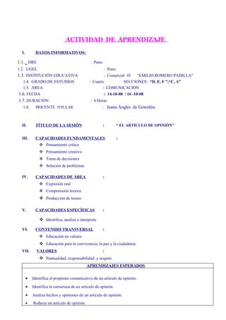 ACTIVIDAD DE APRENDIZAJE

  I.         DATOS INFORMATIVOS:

1.1. DRE                                       : Puno
1.2. UGEL                                                   : Puno
1.3. INSTITUCIÓN EDUCATIVA                            : Comercial 45 “EMILIO ROMERO PADILLA”
  1.4. GRADO DE ESTUDIOS                      : Cuarto          SECCIONES: “D, E, F ”,“C, A”
  1.5. ÁREA                                          : COMUNICACIÓN
1.6. FECHA                                                  : 14-10-08 / 16 -10-08
1.7. DURACIÓN                                  : 4 Horas
  1.8.       DOCENTE TITULAR                            :    Juana Ángles de Gonzáles


  II.        TÍTULO DE LA SESIÓN                        :            “ EL ARTÍCULO DE OPINIÓN”


  III.       CAPACIDADES FUNDAMENTALES                               :
                Pensamiento crítico
                Pensamiento creativo
                Toma de decisiones
                Solución de problemas

  IV.        CAPACIDADES DE ÁREA                        :
                Expresión oral
                Comprensión lectora
                Producción de textos

  V.         CAPACIDADES ESPECÍFICAS                    :

                Identifica, analiza e interpreta.

  VI.        CONTENIDO TRANSVERSAL                      :
                Educación en valores
                Educación para la convivencia, la paz y la ciudadanía.
  VII.       VALORES                                    :
                Puntualidad, responsabilidad y respeto.
                                             APRENDIZAJES ESPERADOS


          Identifica el propósito comunicativo de un artículo de opinión.

          Identifica la estructura de un artículo de opinión.

          Analiza hechos y opiniones de un artículo de opinión.
          Redacta un artículo de opinión.
 
