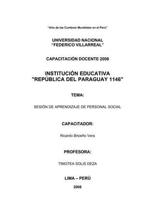 “Año de las Cumbres Mundiales en el Perú”



        UNIVERSIDAD NACIONAL
        “FEDERICO VILLARREAL”


     CAPACITACIÓN DOCENTE 2008


    INSTITUCIÓN EDUCATIVA
quot;REPÚBLICA DEL PARAGUAY 1146quot;

                      TEMA:

SESIÓN DE APRENDIZAJE DE PERSONAL SOCIAL



               CAPACITADOR:

              Ricardo Briceño Vera



                 PROFESORA:

             TIMOTEA SOLIS DEZA



                 LIMA – PERÚ

                       2008
 