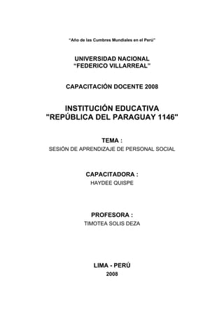 “Año de las Cumbres Mundiales en el Perú”
UNIVERSIDAD NACIONAL
“FEDERICO VILLARREAL”
CAPACITACIÓN DOCENTE 2008
INSTITUCIÓN EDUCATIVA
"REPÚBLICA DEL PARAGUAY 1146"
TEMA :
SESIÓN DE APRENDIZAJE DE PERSONAL SOCIAL
CAPACITADORA :
HAYDEE QUISPE
PROFESORA :
TIMOTEA SOLIS DEZA
LIMA - PERÚ
2008
 