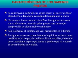 Se construyen a partir de sus experiencias al querer explicar
algún hecho o fenómeno cotidiano del mundo que le rodea .
No siempre tienen sustento científico. En algunas ocasiones
son explicaciones que cada quien genera para una mejor
comprensión de algún hecho o fenómeno.
Son resistentes al cambio, a la vez persistentes en el tiempo
En algunos casos son conocimientos implícitos, es decir no se
manifiestan en lo que el estudiante dice o verbaliza, sino en lo
que el estudiante espera que ocurra o predice que va a ocurrir
en determinadas actividades.
CARACTERÍSTICAS DE LOS SABERES
PREVIOS
 