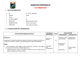 SESIÓN DE APRENDIZAJE
                                                                 “La multiplicación”
    I        DATOS INFORMATIVOS

        1.      I.E.                      :      N° 1182 “EL BOSQUE”
        2.      GRADO                     :      Quinto
        3.      CICLO                     :      V
        4.      Nº DE ALUMNOS             :      40
        5.      DIRECTOR                  :      Máximo Serrano Santos
        6.      SUBDIRECTORA              :      Socorro Vilca Huayna
        7.      PROFESOR                  :      Julio Tarazona Carrasco


    II PLANIFICACIÓN DEL APRENDIZAJE


                                                                                           RECURSOS                           EVALUACIÓN
                           ESTRATEGIAS MEDODOLÓGICAS                                      MATERIALES
                                                                                                         TIEMPO
                                                                                                                   INDICADORES        INSTRUMENTOS

Motivacion:                                                                                                       Levantan la mano   Trabajo grupal
                                                                                          Lámina de un            para participar    Método activo
                                                                                          elefante.
Presentación: El maestro se presenta y saluda a los niños, en conjunto se acuerda las                     15’
normas de convivencia y realizan una dinámica grupal “El cajón de las palabras”

                                                                                                                  Parafrasea el
Inicio:                                                                                                           texto leído
     Se les enseñará a l@s niñ@s el juego “Simón dice”; consiste en dar algunas Actividades
                                                                                 jvclic.                                             Ficha de cotejo
    instrucciones de forma que el profesor logrará que:                          Rompecabezas                                        grupal
    -        guarden todas sus cosas, se diviertan, se relajen un poco y sobre todo que                           Infiere ideas
             estén más atentos para iniciar la clase.
 