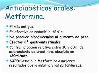 Antidiabéticos orales:
Metformina.
El más antiguo.
Es efectiva en reducir la HBA1c
No produce hipoglucemias ni aumento de peso.
Efectos 2º gastrointestinales
Contraindicación relativa entre 30 y 60ml de
aclaramiento de creatinina; absoluta en
<30ml/mto.
UKPDS asocio la Metformina a mejores
resultados que la insulina y las sulfonilureas.
 