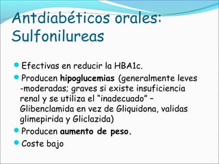 Antdiabéticos orales:
Sulfonilureas
Efectivas en reducir la HBA1c.
Producen hipoglucemias (generalmente leves
-moderadas; graves si existe insuficiencia
renal y se utiliza el “inadecuado” –
Glibenclamida en vez de Gliquidona, validas
glimepirida y Gliclazida)
Producen aumento de peso.
Coste bajo
 