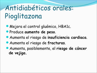 Antidiabéticos orales:
Pioglitazona
Mejora el control gluémico, HBA1c.
Produce aumento de peso.
Aumenta el riesgo de insuficiencia cardiaca.
Aumenta el riesgo de fracturas.
Aumenta, posiblemente, el riesgo de cáncer
de vejiga.
 