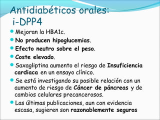 Antidiabéticos orales:
i-DPP4
Mejoran la HBA1c.
No producen hipoglucemias.
Efecto neutro sobre el peso.
Coste elevado.
Saxagliptina aumento el riesgo de Insuficiencia
cardiaca en un ensayo clínico.
Se está investigando su posible relación con un
aumento de riesgo de Cáncer de páncreas y de
cambios celulares precancerosos.
Las últimas publicaciones, aun con evidencia
escasa, sugieren son razonablemente seguros
 