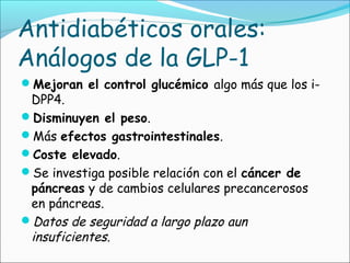Antidiabéticos orales:
Análogos de la GLP-1
Mejoran el control glucémico algo más que los i-
DPP4.
Disminuyen el peso.
Más efectos gastrointestinales.
Coste elevado.
Se investiga posible relación con el cáncer de
páncreas y de cambios celulares precancerosos
en páncreas.
Datos de seguridad a largo plazo aun
insuficientes.
 
