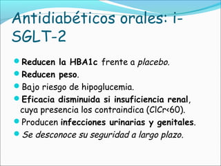 Antidiabéticos orales: i-
SGLT-2
Reducen la HBA1c frente a placebo.
Reducen peso.
Bajo riesgo de hipoglucemia.
Eficacia disminuida si insuficiencia renal,
cuya presencia los contraindica (ClCr<60).
Producen infecciones urinarias y genitales.
Se desconoce su seguridad a largo plazo.
 